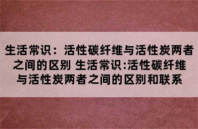 生活常识：活性碳纤维与活性炭两者之间的区别 生活常识:活性碳纤维与活性炭两者之间的区别和联系